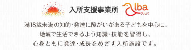 入所支援事業所 アルバ 満18歳未満の知的障がい児を対象に、地域で生活できるよう知識・技能を習得し、心身ともに発達・成長をめざす入所施設です。