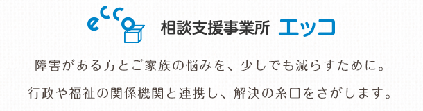 相談支援事業所 エッコ 障害がある方とご家族の悩みを、少しでも減らすために。行政や福祉の関係機関と連携し、解決の糸口をさがします。